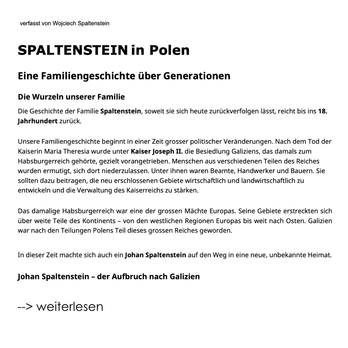 Guten Tag! Ich übersende Ihnen die Geschichte der Familie Spaltenstein in Galizien und hoffe, dass sie Sie interessiert. Ich hoffe, dass wir miteinander in Kontakt und in einen weiteren Briefwechsel kommen können. Vielleicht gibt es bei Ihnen jemanden, der sich für die Geschichte der Familie interessiert. Ich beschäftige mich seit 25 Jahren mit der Familiengeschichte. Besonders wichtig ist mir, Informationen über Ihre Familiengeschichte der Familie SPALTENSTEIN zu erhalten. Herzliche Grüsse Wojciech Spaltenstein